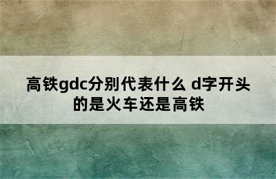 高铁gdc分别代表什么 d字开头的是火车还是高铁